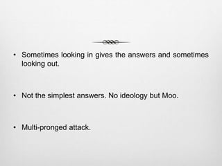 • Sometimes looking in gives the answers and sometimes
looking out.
• Not the simplest answers. No ideology but Moo.
• Multi-pronged attack.
 