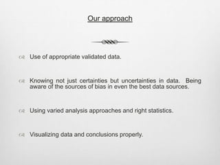 Our approach
 Use of appropriate validated data.
 Knowing not just certainties but uncertainties in data. Being
aware of the sources of bias in even the best data sources.
 Using varied analysis approaches and right statistics.
 Visualizing data and conclusions properly.
 