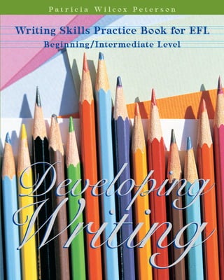  
P a t r i c i a   W i l c o x   P e t e r s o n
Writing Skills Practice Book for EFL 
Beginning/Intermediate Level
DevelopingWriting:WRITINGSKILLSPRACTIEBOOKFOREFLPETERSON
4155
DevelopingDeveloping
WWritingriting
Developing Writing
Writing Skills Practice Book for EFL 
PAT R I C I A WI L C OX PE T E R S O N
Each of the twenty chapters in Developing Writing is introduced
by a topical reading selection incorporating the lesson’s model
structures,  mechanics,  and  grammar  points.  Following  each
reading are activities designed for students to study composi­
tion, vocabulary, and spelling. The goal of this book is to take
the student from the mechanics of basic sentence writing to the
ability to construct a simple paragraph. Appendices include an
irregular verb list, grammar rule index, and answer keys. 
★★★★ ★★★★
UNITED STATES DEPARTMENT OF STATE
Office of English Language Programs
 