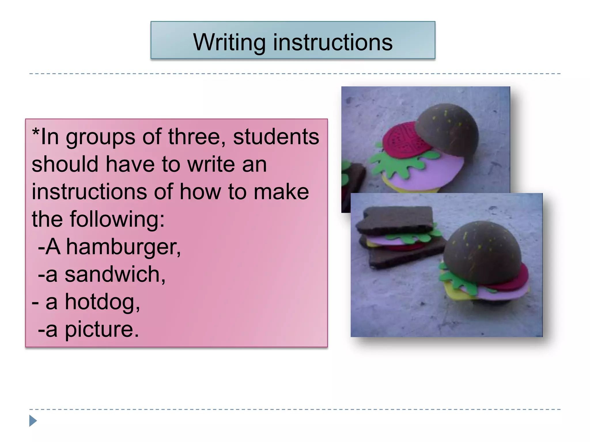 Writing instructions


*In groups of three, students
should have to write an
instructions of how to make
the following:
 -A hamburger,
 -a sandwich,
- a hotdog,
 -a picture.
 