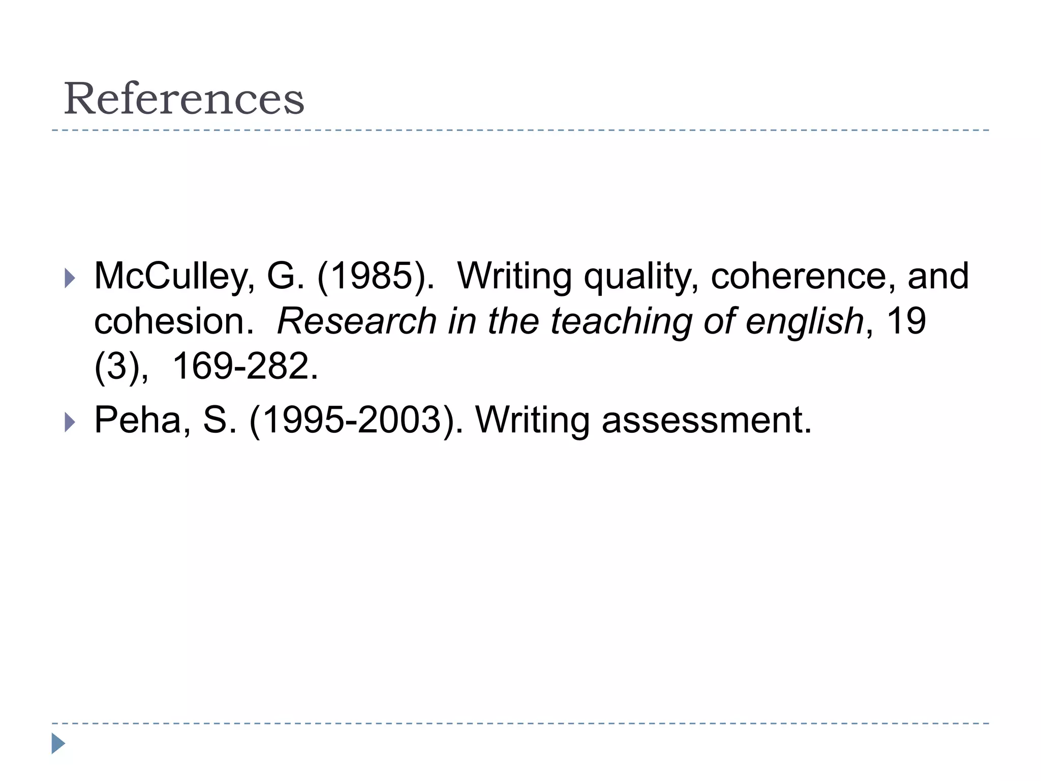 References


   McCulley, G. (1985). Writing quality, coherence, and
    cohesion. Research in the teaching of english, 19
    (3), 169-282.
   Peha, S. (1995-2003). Writing assessment.
 