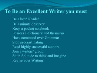 To Be an Excellent Writer you must
Be a keen Reader
Be a minute observer
Keep a pocket notebook
Possess a dictionary and thesaurus.
Have command over Grammar
Stop procrastinating
Read highly successful authors
Join a writers’ group
Sit in Solitude to think and imagine
Revise your Writing
 