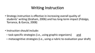 Writing Instruction
• Strategy instruction is effective in increasing overall quality of
students’ writing (Graham, 2006) and has long-term impact (Fidalgo,
Torrance, & Garcia, 2008)
• Instruction should include:
– task-specific strategies (i.e., using graphic organizers) and
– metacognitive strategies (i.e., using a rubric to evaluation your draft)
 