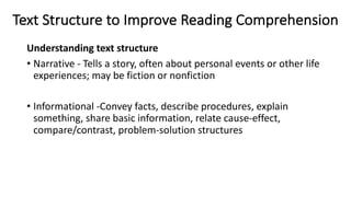 Text Structure to Improve Reading Comprehension
Understanding text structure
• Narrative - Tells a story, often about personal events or other life
experiences; may be fiction or nonfiction
• Informational -Convey facts, describe procedures, explain
something, share basic information, relate cause-effect,
compare/contrast, problem-solution structures
 