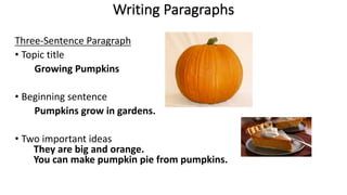 Writing Paragraphs
Three-Sentence Paragraph
• Topic title
Growing Pumpkins
• Beginning sentence
Pumpkins grow in gardens.
• Two important ideas
They are big and orange.
You can make pumpkin pie from pumpkins.
 