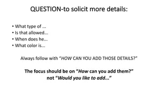 QUESTION-to solicit more details:
• What type of ...
• Is that allowed...
• When does he...
• What color is...
Always follow with “HOW CAN YOU ADD THOSE DETAILS?”
The focus should be on “How can you add them?”
not “Would you like to add...”
 