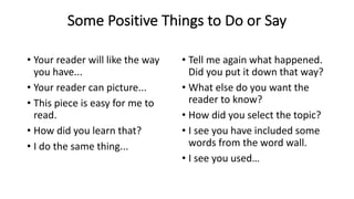 Some Positive Things to Do or Say
• Your reader will like the way
you have...
• Your reader can picture...
• This piece is easy for me to
read.
• How did you learn that?
• I do the same thing...
• Tell me again what happened.
Did you put it down that way?
• What else do you want the
reader to know?
• How did you select the topic?
• I see you have included some
words from the word wall.
• I see you used…
 