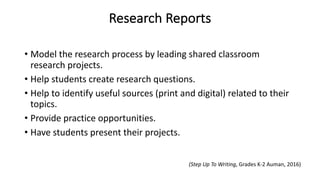 Research Reports
• Model the research process by leading shared classroom
research projects.
• Help students create research questions.
• Help to identify useful sources (print and digital) related to their
topics.
• Provide practice opportunities.
• Have students present their projects.
(Step Up To Writing, Grades K-2 Auman, 2016)
 