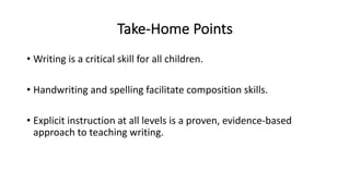 Take-Home Points
• Writing is a critical skill for all children.
• Handwriting and spelling facilitate composition skills.
• Explicit instruction at all levels is a proven, evidence-based
approach to teaching writing.
 