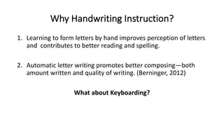 Why Handwriting Instruction?
1. Learning to form letters by hand improves perception of letters
and contributes to better reading and spelling.
2. Automatic letter writing promotes better composing—both
amount written and quality of writing. (Berninger, 2012)
What about Keyboarding?
 