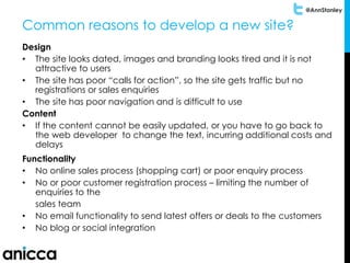 @AnnStanley
Common reasons to develop a new site?
Design
• The site looks dated, images and branding looks tired and it is not
attractive to users
• The site has poor “calls for action”, so the site gets traffic but no
registrations or sales enquiries
• The site has poor navigation and is difficult to use
Content
• If the content cannot be easily updated, or you have to go back to
the web developer to change the text, incurring additional costs and
delays
Functionality
• No online sales process (shopping cart) or poor enquiry process
• No or poor customer registration process – limiting the number of
enquiries to the
sales team
• No email functionality to send latest offers or deals to the customers
• No blog or social integration
 
