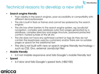 @AnnStanley
Technical reasons to develop a new site?
• Search engine friendly
• Poor visibility in the search engines, poor accessibility or compatibility with
different devices/browsers
• The site is built in flash or frames and cannot be spidered by the search
engines
• The site has other barriers to the search engine spiders, eg JavaScript
navigation, complex web addresses (urls) from pages generated by a
database, complex directory and page structure, password protected
content, hosted outside of the UK etc
• The site does not have any optimised content or tags (ie they do not
contain the keyphrases used by customers) and/or there are no suitable
pages or space for the additional text
• The site is not built with new or search engine friendly technology –
such as CSS, Divs, external JavaScript files
• Mobile friendly
• Is it not mobile responsive and fails Google’s mobile friendly test
• Speed
• Is it slow and fails Google’s speed tests (<80/100)
 