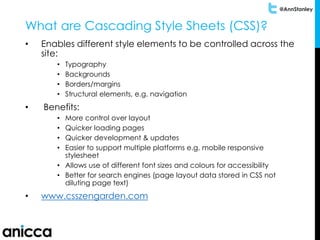 @AnnStanley
What are Cascading Style Sheets (CSS)?
• Enables different style elements to be controlled across the
site:
• Typography
• Backgrounds
• Borders/margins
• Structural elements, e.g. navigation
• Benefits:
• More control over layout
• Quicker loading pages
• Quicker development & updates
• Easier to support multiple platforms e.g. mobile responsive
stylesheet
• Allows use of different font sizes and colours for accessibility
• Better for search engines (page layout data stored in CSS not
diluting page text)
• www.csszengarden.com
 