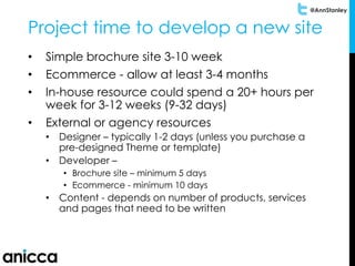 @AnnStanley
Project time to develop a new site
• Simple brochure site 3-10 week
• Ecommerce - allow at least 3-4 months
• In-house resource could spend a 20+ hours per
week for 3-12 weeks (9-32 days)
• External or agency resources
• Designer – typically 1-2 days (unless you purchase a
pre-designed Theme or template)
• Developer –
• Brochure site – minimum 5 days
• Ecommerce - minimum 10 days
• Content - depends on number of products, services
and pages that need to be written
 