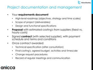 @AnnStanley
Project documentation and management
• Your requirements document
• High-level roadmap (objectives, strategy and time scales)
• Scope of project (deliverables)
• Design and functional specifications
• Proposal with estimated costing's from suppliers (fixed vs.
hourly costs)
• Signed contract (with selected supplier), with payment
schedule and terms and conditions
• Once contract awarded:
• Technical specification (after consultation)
• Final costing's, agreed budget, activities and timescale
• Change request procedures
• Record of regular meetings and communication
 