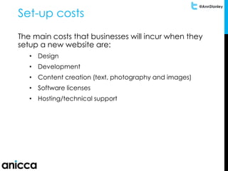 @AnnStanley
Set-up costs
The main costs that businesses will incur when they
setup a new website are:
• Design
• Development
• Content creation (text, photography and images)
• Software licenses
• Hosting/technical support
 