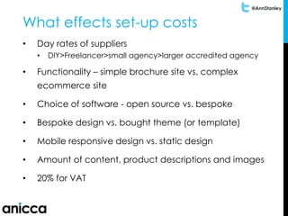 @AnnStanley
What effects set-up costs
• Day rates of suppliers
• DIY>Freelancer>small agency>larger accredited agency
• Functionality – simple brochure site vs. complex
ecommerce site
• Choice of software - open source vs. bespoke
• Bespoke design vs. bought theme (or template)
• Mobile responsive design vs. static design
• Amount of content, product descriptions and images
• 20% for VAT
 