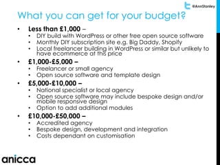 @AnnStanley
What you can get for your budget?
• Less than £1,000 –
• DIY build with WordPress or other free open source software
• Monthly DIY subscription site e.g. Big Daddy, Shopify
• Local freelancer building in WordPress or similar but unlikely to
have ecommerce at this price
• £1,000-£5,000 –
• Freelancer or small agency
• Open source software and template design
• £5,000-£10,000 –
• National specialist or local agency
• Open source software may include bespoke design and/or
mobile responsive design
• Option to add additional modules
• £10,000-£50,000 –
• Accredited agency
• Bespoke design, development and integration
• Costs dependant on customisation
 