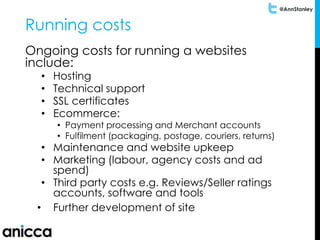 @AnnStanley
Running costs
Ongoing costs for running a websites
include:
• Hosting
• Technical support
• SSL certificates
• Ecommerce:
• Payment processing and Merchant accounts
• Fulfilment (packaging, postage, couriers, returns)
• Maintenance and website upkeep
• Marketing (labour, agency costs and ad
spend)
• Third party costs e.g. Reviews/Seller ratings
accounts, software and tools
• Further development of site
 