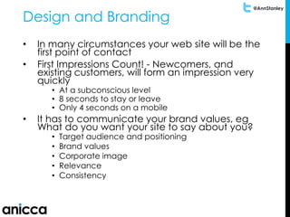 @AnnStanley
Design and Branding
• In many circumstances your web site will be the
first point of contact
• First Impressions Count! - Newcomers, and
existing customers, will form an impression very
quickly
• At a subconscious level
• 8 seconds to stay or leave
• Only 4 seconds on a mobile
• It has to communicate your brand values, eg
What do you want your site to say about you?
• Target audience and positioning
• Brand values
• Corporate image
• Relevance
• Consistency
 