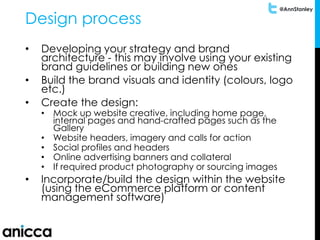 @AnnStanley
Design process
• Developing your strategy and brand
architecture - this may involve using your existing
brand guidelines or building new ones
• Build the brand visuals and identity (colours, logo
etc.)
• Create the design:
• Mock up website creative, including home page,
internal pages and hand-crafted pages such as the
Gallery
• Website headers, imagery and calls for action
• Social profiles and headers
• Online advertising banners and collateral
• If required product photography or sourcing images
• Incorporate/build the design within the website
(using the eCommerce platform or content
management software)
 