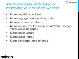 @AnnStanley
The Importance of building or
improving your business website
• More credibility and trust
• More engagement and interaction
• More leads and contacts
• More revenue for the same spend/effort, so per-
visitor value increases
• More return visitors
• More social shares
• More advocates and referrals
 