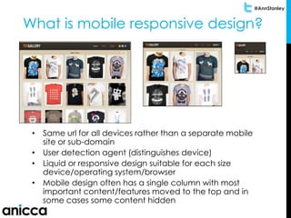 @AnnStanley
What is mobile responsive design?
• Same url for all devices rather than a separate mobile
site or sub-domain
• User detection agent (distinguishes device)
• Liquid or responsive design suitable for each size
device/operating system/browser
• Mobile design often has a single column with most
important content/features moved to the top and in
some cases some content hidden
 