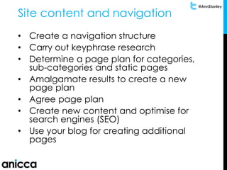 @AnnStanley
Site content and navigation
• Create a navigation structure
• Carry out keyphrase research
• Determine a page plan for categories,
sub-categories and static pages
• Amalgamate results to create a new
page plan
• Agree page plan
• Create new content and optimise for
search engines (SEO)
• Use your blog for creating additional
pages
 