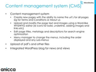 @AnnStanley
Content management system (CMS)
• Content management system
• Create new pages with the ability to name the url’s for all pages
eg for Terms and Conditions or About us
• Upload and modify the page text and images using a Word-like
WYSIWYG editor (ie icons for bold, underline, adding images and
links etc)
• Edit page titles, metatags and descriptions for search engine
optimisation
• Menu manager to change the menus, including the order
displayed and any sub-menus
• Upload of pdf’s and other files
• Integrated WordPress blog for news and views
 