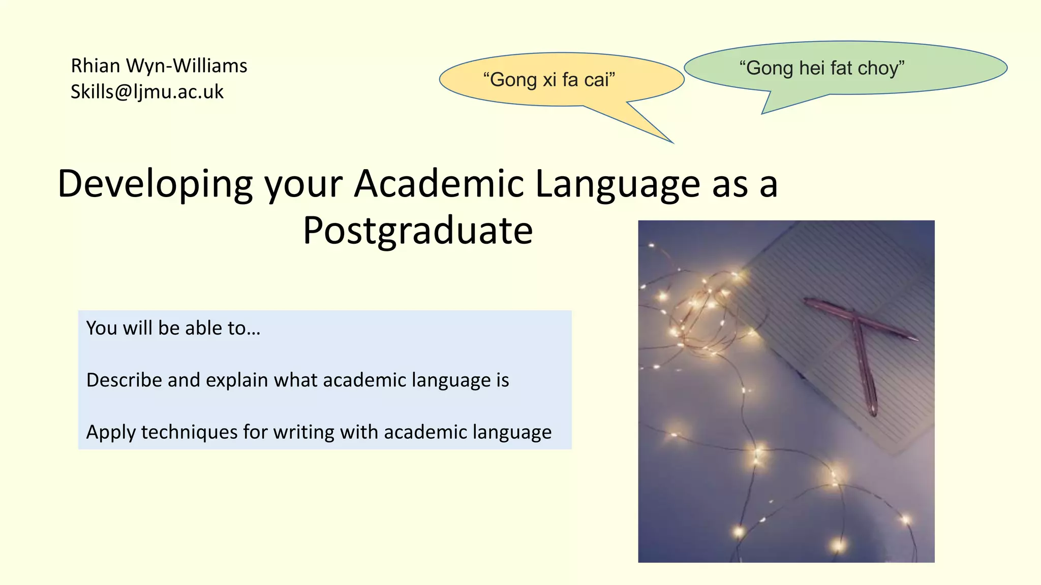 Developing your Academic Language as a
Postgraduate
You will be able to…
Describe and explain what academic language is
Apply techniques for writing with academic language
Rhian Wyn-Williams
Skills@ljmu.ac.uk
“Gong hei fat choy”
“Gong xi fa cai”
 