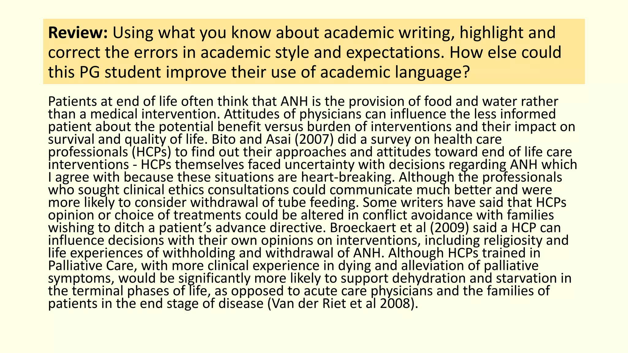 Review: Using what you know about academic writing, highlight and
correct the errors in academic style and expectations. How else could
this PG student improve their use of academic language?
Patients at end of life often think that ANH is the provision of food and water rather
than a medical intervention. Attitudes of physicians can influence the less informed
patient about the potential benefit versus burden of interventions and their impact on
survival and quality of life. Bito and Asai (2007) did a survey on health care
professionals (HCPs) to find out their approaches and attitudes toward end of life care
interventions - HCPs themselves faced uncertainty with decisions regarding ANH which
I agree with because these situations are heart-breaking. Although the professionals
who sought clinical ethics consultations could communicate much better and were
more likely to consider withdrawal of tube feeding. Some writers have said that HCPs
opinion or choice of treatments could be altered in conflict avoidance with families
wishing to ditch a patient’s advance directive. Broeckaert et al (2009) said a HCP can
influence decisions with their own opinions on interventions, including religiosity and
life experiences of withholding and withdrawal of ANH. Although HCPs trained in
Palliative Care, with more clinical experience in dying and alleviation of palliative
symptoms, would be significantly more likely to support dehydration and starvation in
the terminal phases of life, as opposed to acute care physicians and the families of
patients in the end stage of disease (Van der Riet et al 2008).
 