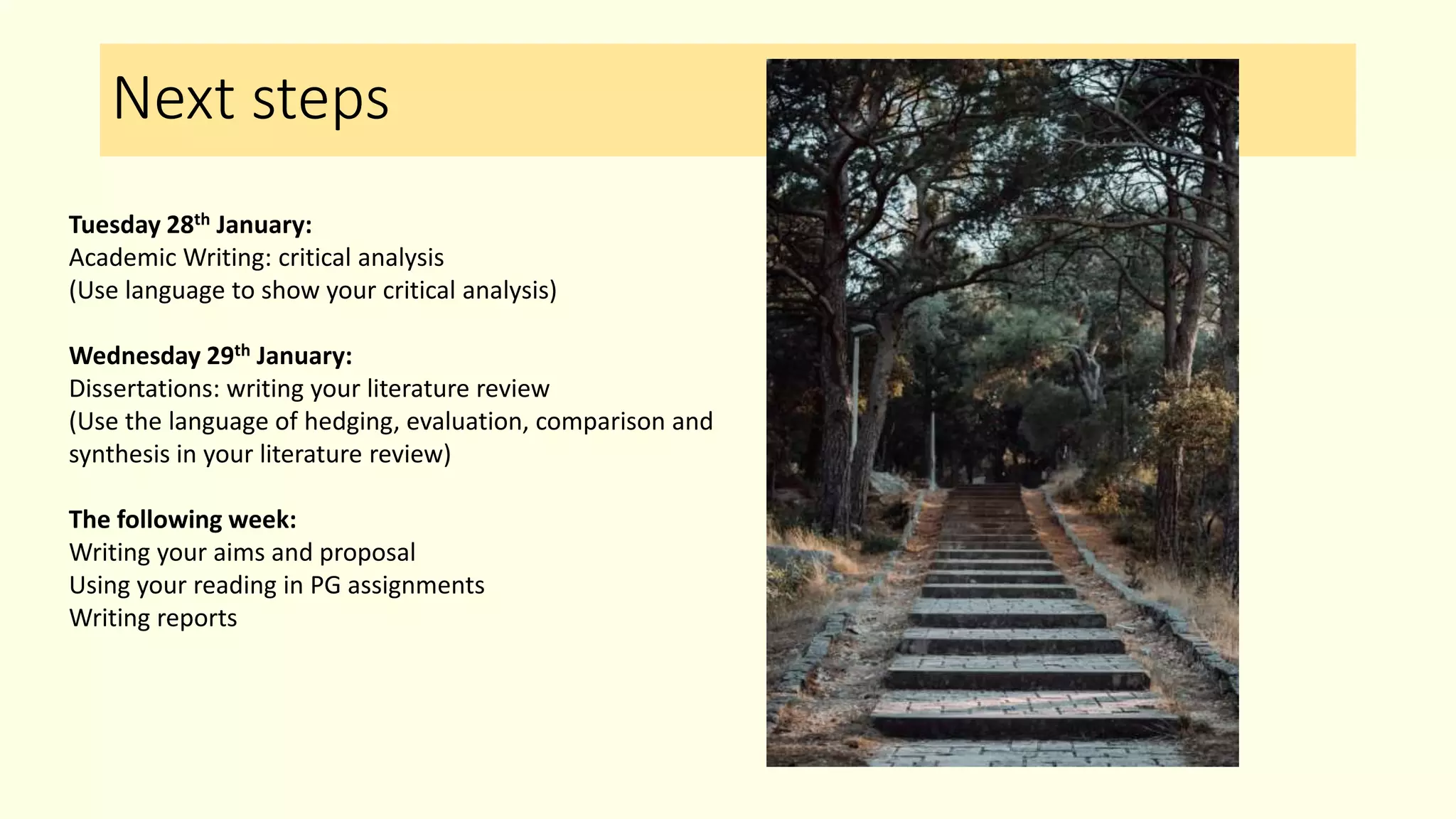 Next steps
Tuesday 28th January:
Academic Writing: critical analysis
(Use language to show your critical analysis)
Wednesday 29th January:
Dissertations: writing your literature review
(Use the language of hedging, evaluation, comparison and
synthesis in your literature review)
The following week:
Writing your aims and proposal
Using your reading in PG assignments
Writing reports
 