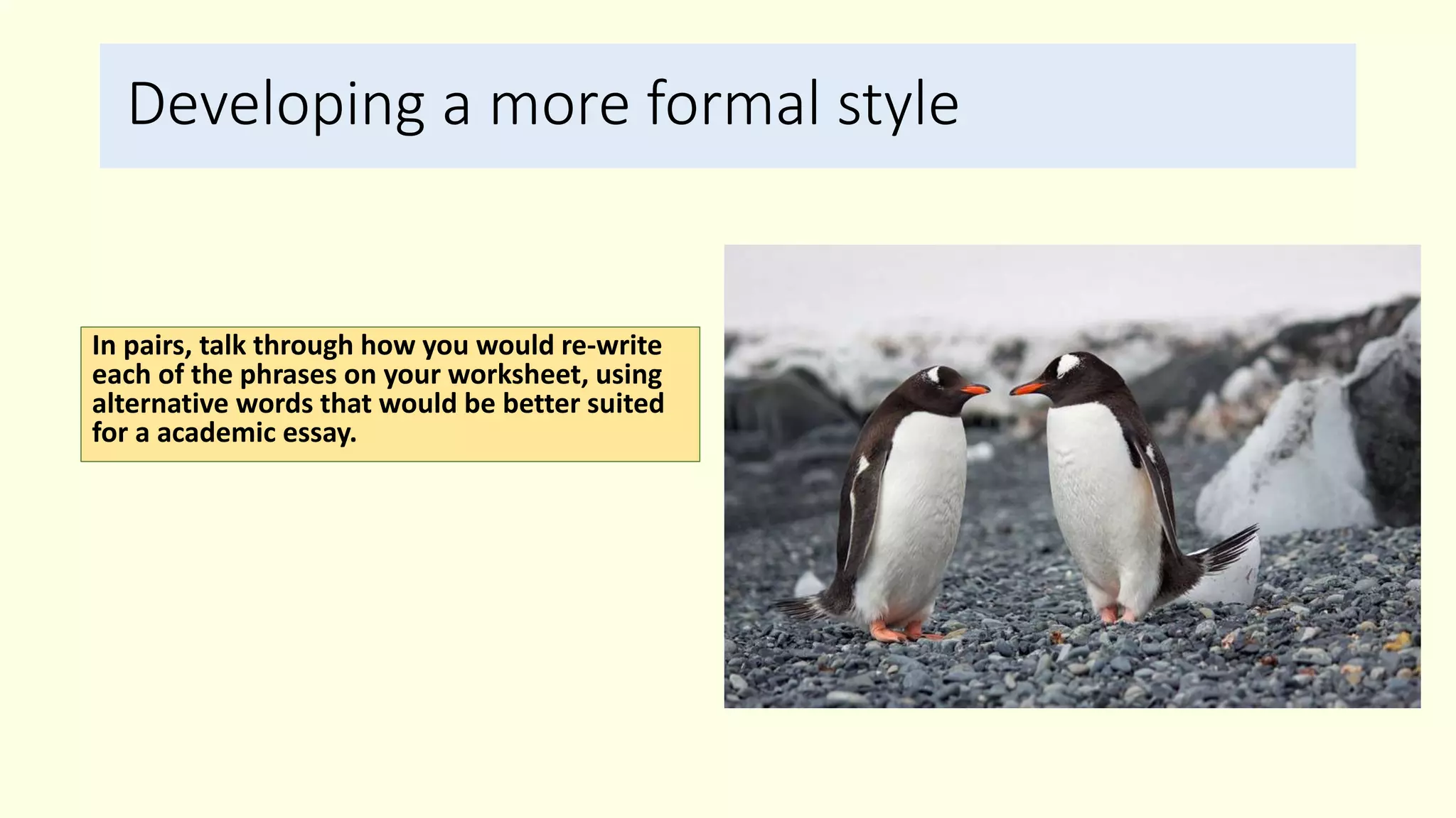 Developing a more formal style
In pairs, talk through how you would re-write
each of the phrases on your worksheet, using
alternative words that would be better suited
for a academic essay.
 