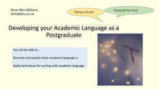 Developing your Academic Language as a
Postgraduate
You will be able to…
Describe and explain what academic language is
Apply techniques for writing with academic language
Rhian Wyn-Williams
Skills@ljmu.ac.uk
“Gong hei fat choy”
“Gong xi fa cai”
 