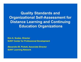 Quality Standards and
 Organizational Self-Assessment for
 Distance Learning and Continuing
      Education Organizations


Kim A. Scalzo, Director
SUNY Center for Professional Development

Alexandra M. Pickett, Associate Director
SUNY Learning Network
 