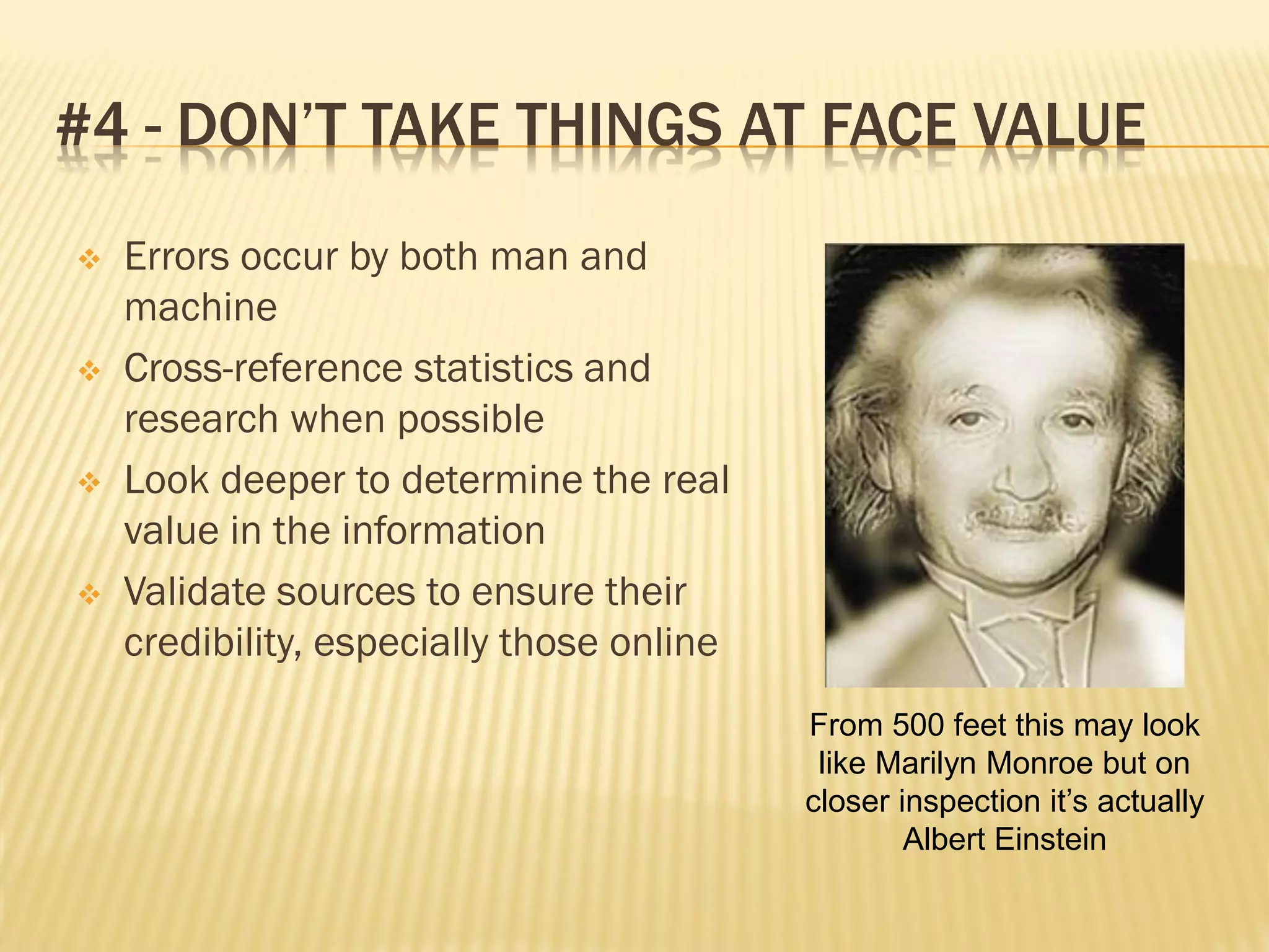 #4 - DON’T TAKE THINGS AT FACE VALUE
   Errors occur by both man and
    machine
   Cross-reference statistics and
    research when possible
   Look deeper to determine the real
    value in the information
   Validate sources to ensure their
    credibility, especially those online
                                           From 500 feet this may look
                                            like Marilyn Monroe but on
                                           closer inspection it’s actually
                                                   Albert Einstein
 