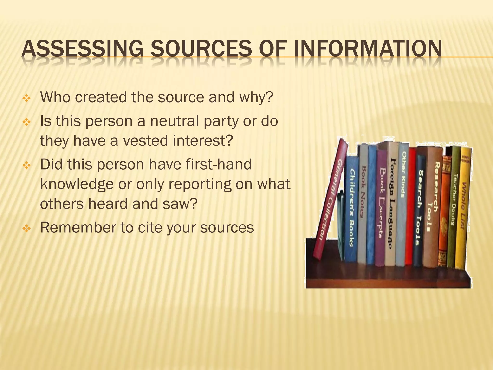 ASSESSING SOURCES OF INFORMATION
   Who created the source and why?
   Is this person a neutral party or do
    they have a vested interest?
   Did this person have first-hand
    knowledge or only reporting on what
    others heard and saw?
   Remember to cite your sources
 