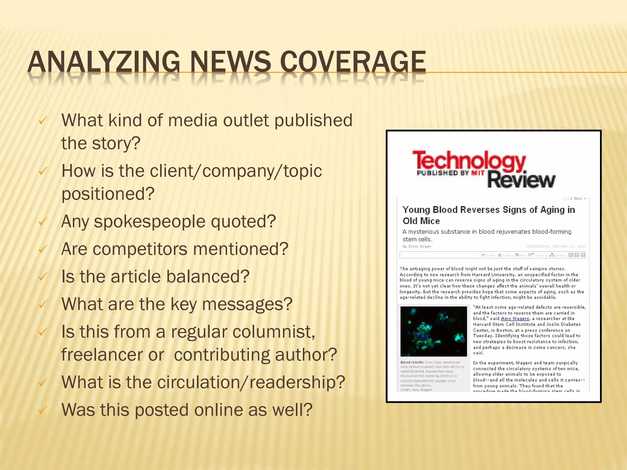 ANALYZING NEWS COVERAGE
   What kind of media outlet published
    the story?
   How is the client/company/topic
    positioned?
   Any spokespeople quoted?
   Are competitors mentioned?
   Is the article balanced?
   What are the key messages?
   Is this from a regular columnist,
    freelancer or contributing author?
   What is the circulation/readership?
   Was this posted online as well?
 