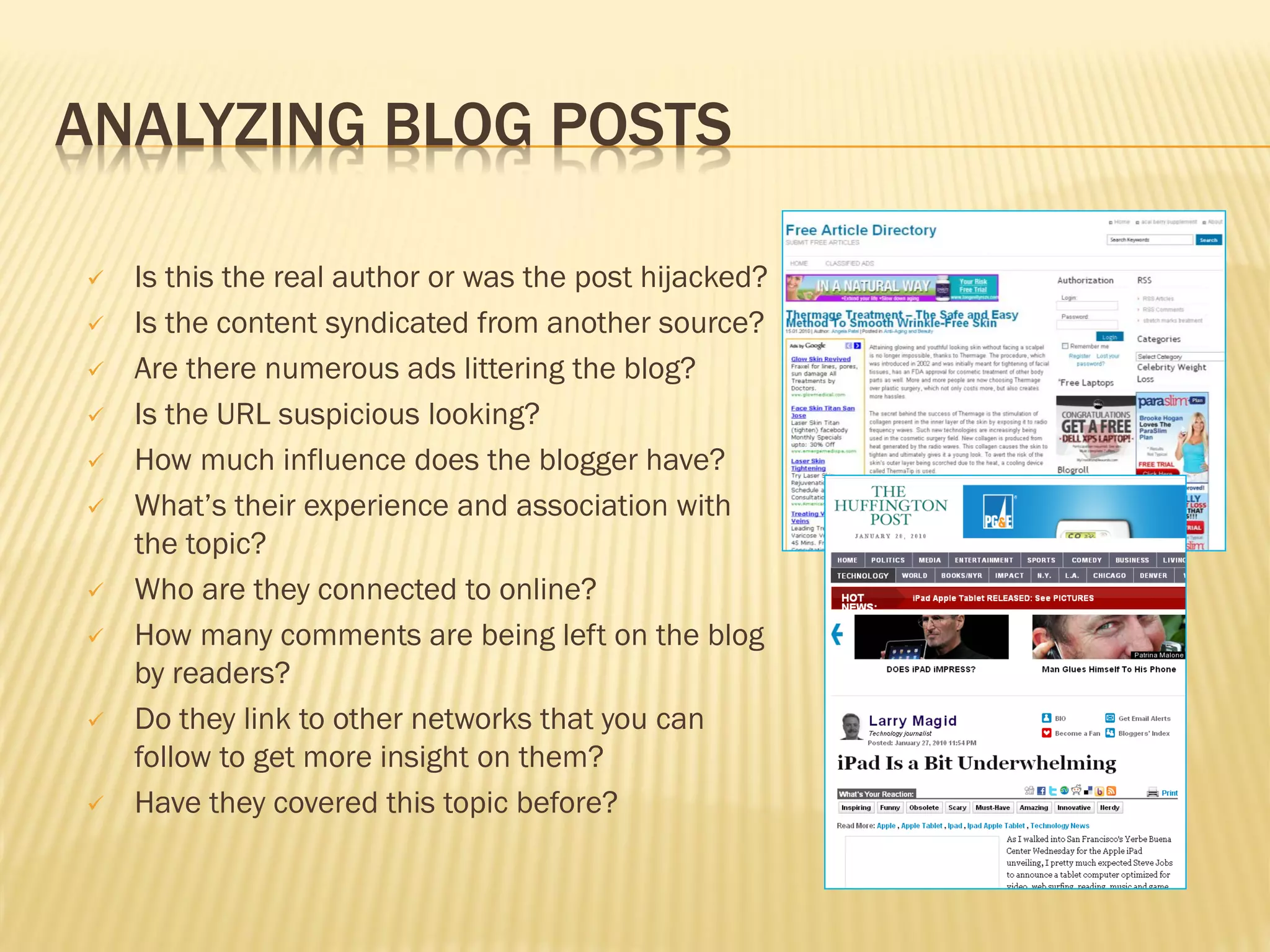 ANALYZING BLOG POSTS

   Is this the real author or was the post hijacked?
   Is the content syndicated from another source?
   Are there numerous ads littering the blog?
   Is the URL suspicious looking?
   How much influence does the blogger have?
   What’s their experience and association with
    the topic?
   Who are they connected to online?
   How many comments are being left on the blog
    by readers?
   Do they link to other networks that you can
    follow to get more insight on them?
   Have they covered this topic before?
 
