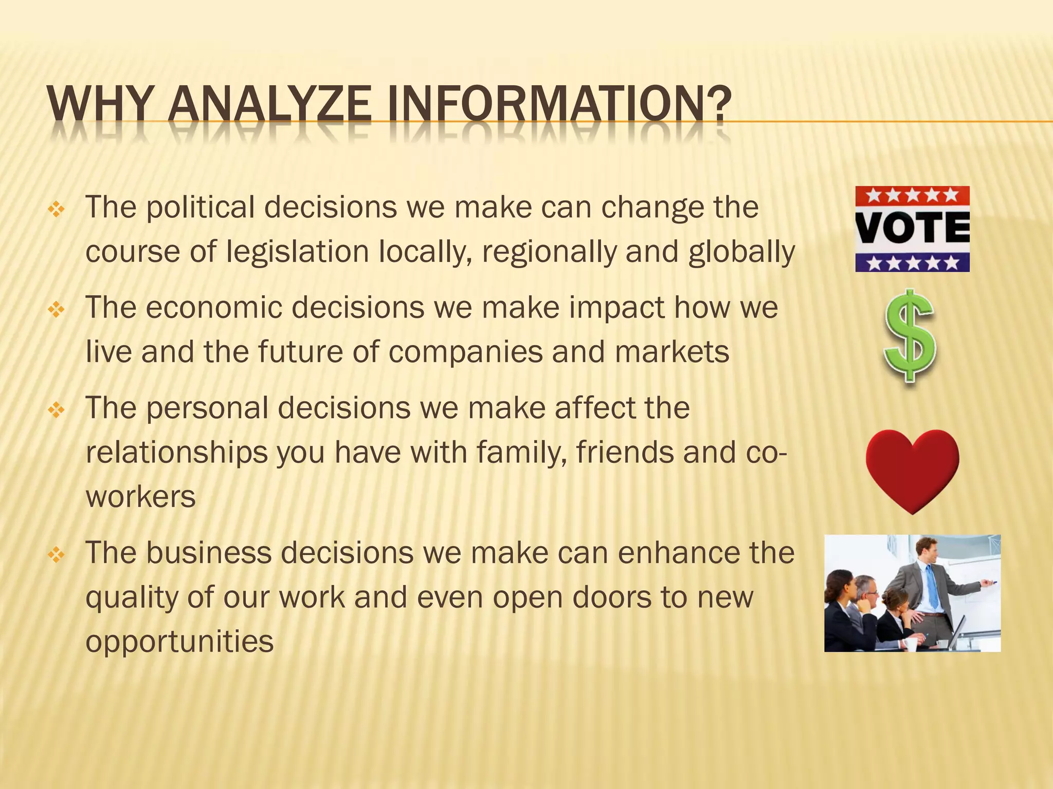 WHY ANALYZE INFORMATION?
   The political decisions we make can change the
    course of legislation locally, regionally and globally
   The economic decisions we make impact how we
    live and the future of companies and markets
   The personal decisions we make affect the
    relationships you have with family, friends and co-
    workers
   The business decisions we make can enhance the
    quality of our work and even open doors to new
    opportunities
 