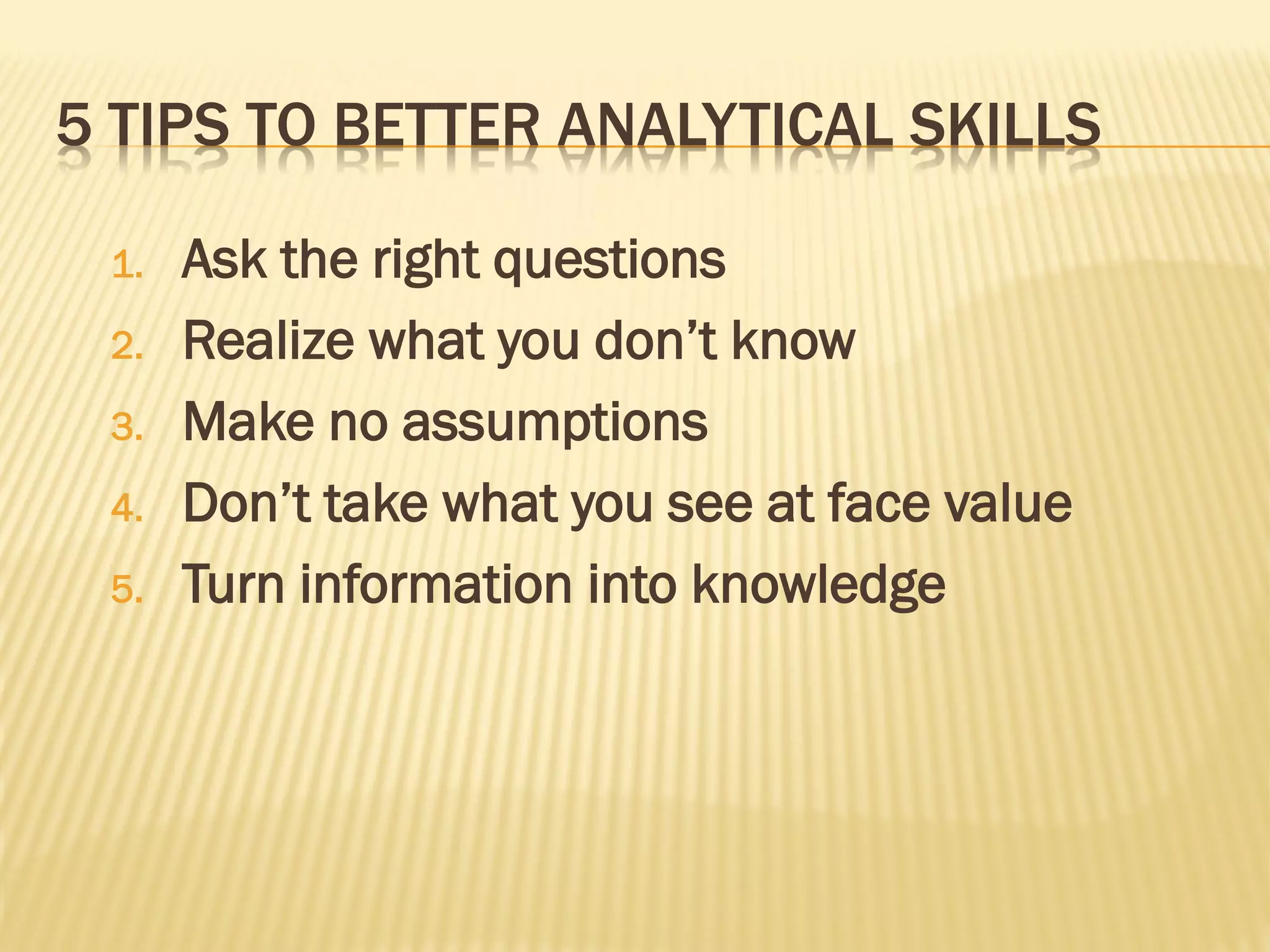 5 TIPS TO BETTER ANALYTICAL SKILLS

 1.   Ask the right questions
 2.   Realize what you don’t know
 3.   Make no assumptions
 4.   Don’t take what you see at face value
 5.   Turn information into knowledge
 