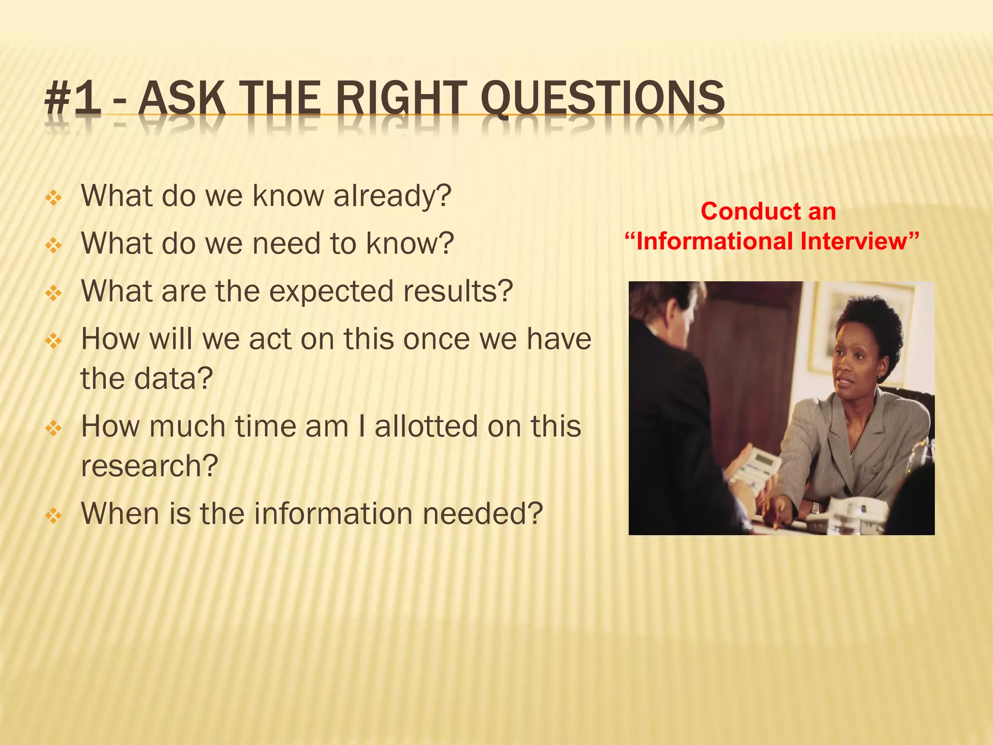 #1 - ASK THE RIGHT QUESTIONS
   What do we know already?                     Conduct an
   What do we need to know?               “Informational Interview”

   What are the expected results?
   How will we act on this once we have
    the data?
   How much time am I allotted on this
    research?
   When is the information needed?
 