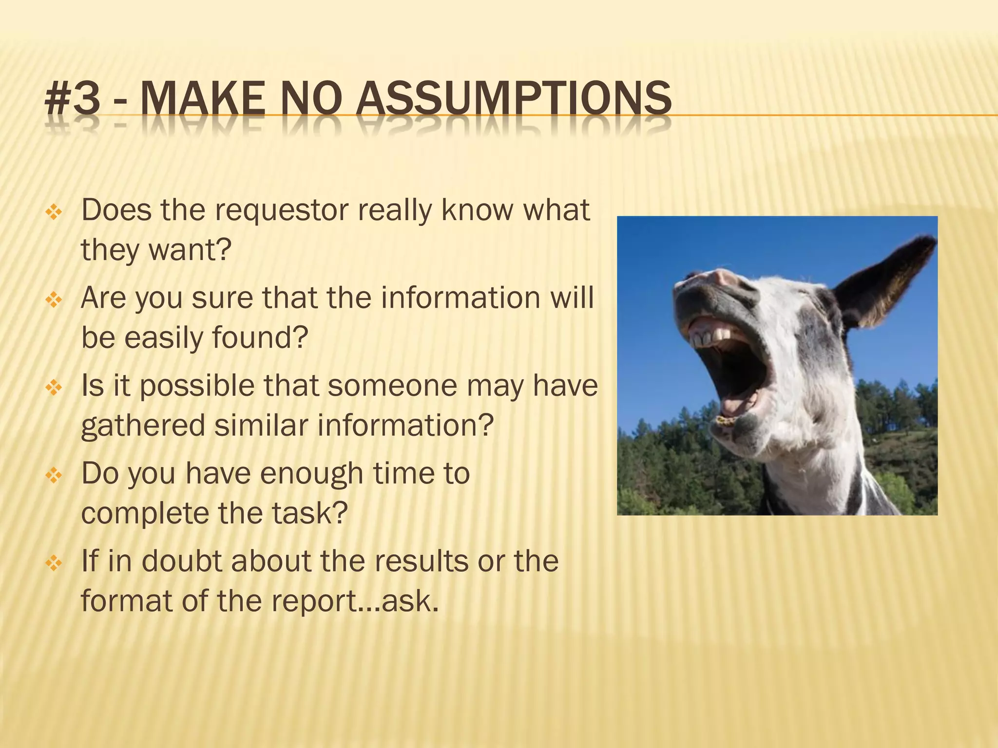 #3 - MAKE NO ASSUMPTIONS

   Does the requestor really know what
    they want?
   Are you sure that the information will
    be easily found?
   Is it possible that someone may have
    gathered similar information?
   Do you have enough time to
    complete the task?
   If in doubt about the results or the
    format of the report…ask.
 
