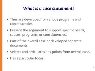 What is a case statement?
• They are developed for various programs and
constituencies.
• Present the argument to support specific needs,
causes, programs, or constituencies.
• Part of the overall case or developed separate
documents.
• Selects and articulates key points from overall case.
• Has a particular focus.
7
 