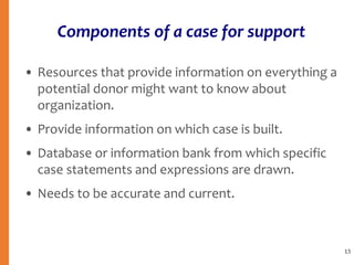 Components of a case for support
• Resources that provide information on everything a
potential donor might want to know about
organization.
• Provide information on which case is built.
• Database or information bank from which specific
case statements and expressions are drawn.
• Needs to be accurate and current.
13
 