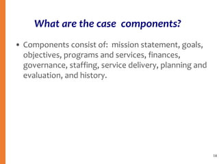 • Components consist of: mission statement, goals,
objectives, programs and services, finances,
governance, staffing, service delivery, planning and
evaluation, and history.
14
What are the case components?
 