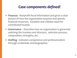 Case components defined!
• Finances - Nonprofit fiscal information and gives a clear
picture of how the organization acquires and spends
financial resources. Establish and validate need for
contributed income.
• Governance – Describes how an organization is governed
outlining the trustees and directors, selection process,
composition, strengths, etc.
• Staffing - Indicates competence and professionalism
through credentials and biographies.
16
 