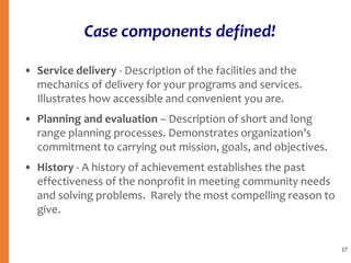 Case components defined!
• Service delivery - Description of the facilities and the
mechanics of delivery for your programs and services.
Illustrates how accessible and convenient you are.
• Planning and evaluation – Description of short and long
range planning processes. Demonstrates organization’s
commitment to carrying out mission, goals, and objectives.
• History - A history of achievement establishes the past
effectiveness of the nonprofit in meeting community needs
and solving problems. Rarely the most compelling reason to
give.
17
 