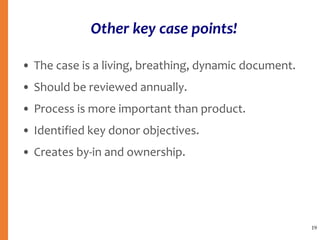 Other key case points!
• The case is a living, breathing, dynamic document.
• Should be reviewed annually.
• Process is more important than product.
• Identified key donor objectives.
• Creates by-in and ownership.
19
 