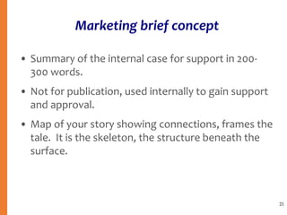 Marketing brief concept
• Summary of the internal case for support in 200-
300 words.
• Not for publication, used internally to gain support
and approval.
• Map of your story showing connections, frames the
tale. It is the skeleton, the structure beneath the
surface.
21
 